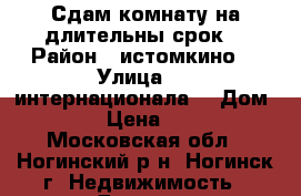 Сдам комнату на длительны срок  › Район ­ истомкино  › Улица ­ 3 интернационала  › Дом ­ 183 › Цена ­ 7 500 - Московская обл., Ногинский р-н, Ногинск г. Недвижимость » Другое   